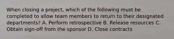 When closing a project, which of the following must be completed to allow team members to return to their designated departments? A. Perform retrospective B. Release resources C. Obtain sign-off from the sponsor D. Close contracts