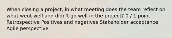 When closing a project, in what meeting does the team reflect on what went well and didn't go well in the project? 0 / 1 point Retrospective Positives and negatives Stakeholder acceptance Agile perspective