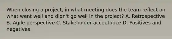 When closing a project, in what meeting does the team reflect on what went well and didn't go well in the project? A. Retrospective B. Agile perspective C. Stakeholder acceptance D. Positives and negatives