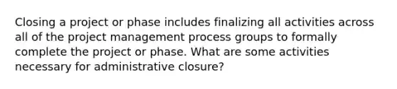 Closing a project or phase includes finalizing all activities across all of the project management process groups to formally complete the project or phase. What are some activities necessary for administrative closure?