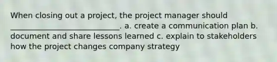 When closing out a project, the project manager should ____________________________. a. create a communication plan b. document and share lessons learned c. explain to stakeholders how the project changes company strategy