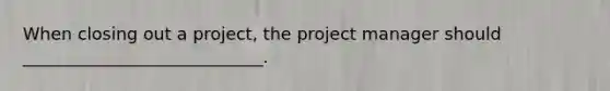 When closing out a project, the project manager should ____________________________.