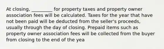 At closing, _________ for property taxes and property owner association fees will be calculated. Taxes for the year that have not been paid will be deducted from the seller's proceeds, usually through the day of closing. Prepaid items such as property owner association fees will be collected from the buyer from closing to the end of the yea