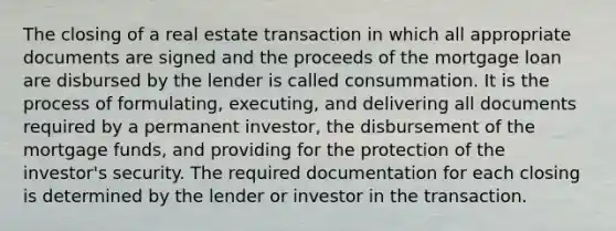 The closing of a real estate transaction in which all appropriate documents are signed and the proceeds of the mortgage loan are disbursed by the lender is called consummation. It is the process of formulating, executing, and delivering all documents required by a permanent investor, the disbursement of the mortgage funds, and providing for the protection of the investor's security. The required documentation for each closing is determined by the lender or investor in the transaction.