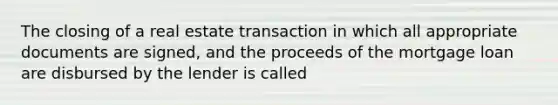 The closing of a real estate transaction in which all appropriate documents are signed, and the proceeds of the mortgage loan are disbursed by the lender is called