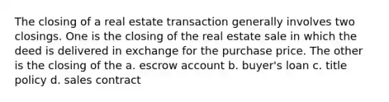 The closing of a real estate transaction generally involves two closings. One is the closing of the real estate sale in which the deed is delivered in exchange for the purchase price. The other is the closing of the a. escrow account b. buyer's loan c. title policy d. sales contract