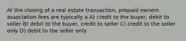 At the closing of a real estate transaction, prepaid owners association fees are typically a A) credit to the buyer, debit to seller B) debit to the buyer, credit to seller C) credit to the seller only D) debit to the seller only