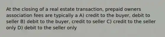 At the closing of a real estate transaction, prepaid owners association fees are typically a A) credit to the buyer, debit to seller B) debit to the buyer, credit to seller C) credit to the seller only D) debit to the seller only