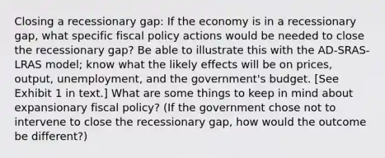 Closing a recessionary gap: If the economy is in a recessionary gap, what specific <a href='https://www.questionai.com/knowledge/kPTgdbKdvz-fiscal-policy' class='anchor-knowledge'>fiscal policy</a> actions would be needed to close the recessionary gap? Be able to illustrate this with the AD-SRAS-LRAS model; know what the likely effects will be on prices, output, unemployment, and the government's budget. [See Exhibit 1 in text.] What are some things to keep in mind about expansionary fiscal policy? (If the government chose not to intervene to close the recessionary gap, how would the outcome be different?)