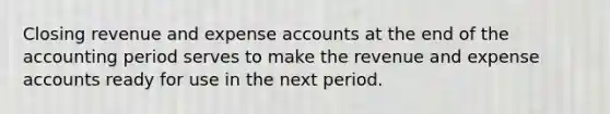 Closing revenue and expense accounts at the end of the accounting period serves to make the revenue and expense accounts ready for use in the next period.