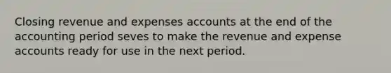 Closing revenue and expenses accounts at the end of the accounting period seves to make the revenue and expense accounts ready for use in the next period.