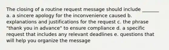 The closing of a routine request message should include _______ a. a sincere apology for the inconvenience caused b. explanations and justifications for the request c. the phrase "thank you in advance" to ensure compliance d. a specific request that includes any relevant deadlines e. questions that will help you organize the message