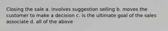Closing the sale a. involves suggestion selling b. moves the customer to make a decision c. is the ultimate goal of the sales associate d. all of the above