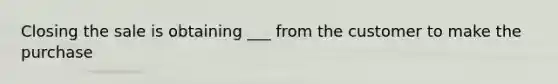 Closing the sale is obtaining ___ from the customer to make the purchase