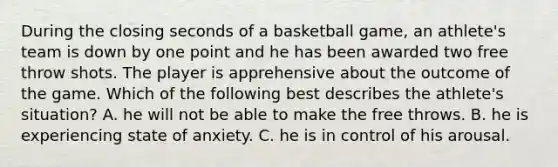 During the closing seconds of a basketball game, an athlete's team is down by one point and he has been awarded two free throw shots. The player is apprehensive about the outcome of the game. Which of the following best describes the athlete's situation? A. he will not be able to make the free throws. B. he is experiencing state of anxiety. C. he is in control of his arousal.