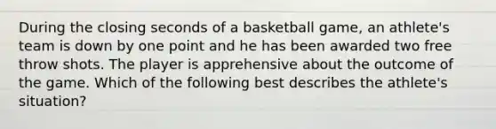 During the closing seconds of a basketball game, an athlete's team is down by one point and he has been awarded two free throw shots. The player is apprehensive about the outcome of the game. Which of the following best describes the athlete's situation?