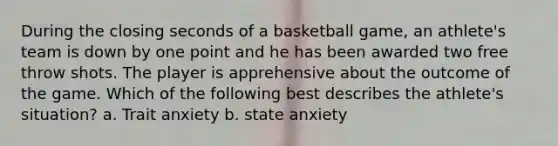 During the closing seconds of a basketball game, an athlete's team is down by one point and he has been awarded two free throw shots. The player is apprehensive about the outcome of the game. Which of the following best describes the athlete's situation? a. Trait anxiety b. state anxiety