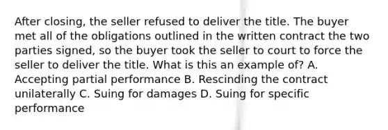 After closing, the seller refused to deliver the title. The buyer met all of the obligations outlined in the written contract the two parties signed, so the buyer took the seller to court to force the seller to deliver the title. What is this an example of? A. Accepting partial performance B. Rescinding the contract unilaterally C. Suing for damages D. Suing for specific performance