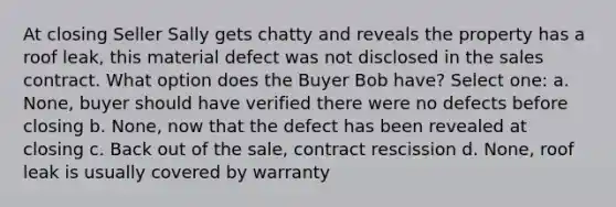 At closing Seller Sally gets chatty and reveals the property has a roof leak, this material defect was not disclosed in the sales contract. What option does the Buyer Bob have? Select one: a. None, buyer should have verified there were no defects before closing b. None, now that the defect has been revealed at closing c. Back out of the sale, contract rescission d. None, roof leak is usually covered by warranty