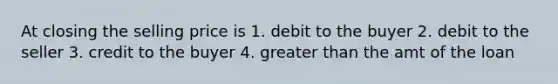 At closing the selling price is 1. debit to the buyer 2. debit to the seller 3. credit to the buyer 4. greater than the amt of the loan