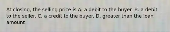 At closing, the selling price is A. a debit to the buyer. B. a debit to the seller. C. a credit to the buyer. D. greater than the loan amount