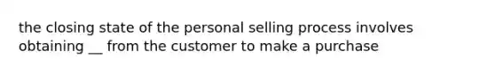 the closing state of the personal selling process involves obtaining __ from the customer to make a purchase