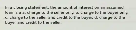 In a closing statement, the amount of interest on an assumed loan is a a. charge to the seller only. b. charge to the buyer only. c. charge to the seller and credit to the buyer. d. charge to the buyer and credit to the seller.