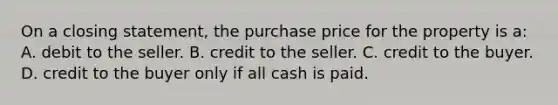 On a closing statement, the purchase price for the property is a: A. debit to the seller. B. credit to the seller. C. credit to the buyer. D. credit to the buyer only if all cash is paid.