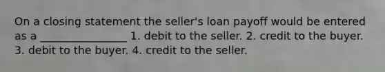 On a closing statement the seller's loan payoff would be entered as a ________________ 1. debit to the seller. 2. credit to the buyer. 3. debit to the buyer. 4. credit to the seller.