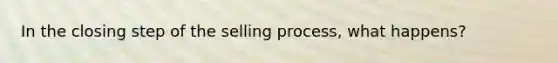 In the closing step of the selling process, what happens?