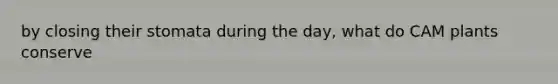 by closing their stomata during the day, what do CAM plants conserve