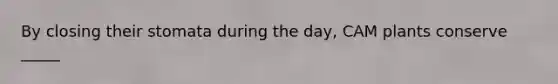By closing their stomata during the day, CAM plants conserve _____