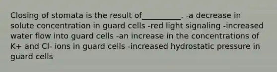 Closing of stomata is the result of__________. -a decrease in solute concentration in guard cells -red light signaling -increased water flow into guard cells -an increase in the concentrations of K+ and Cl- ions in guard cells -increased hydrostatic pressure in guard cells