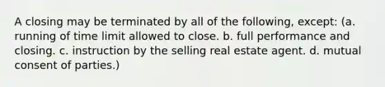 A closing may be terminated by all of the following, except: (a. running of time limit allowed to close. b. full performance and closing. c. instruction by the selling real estate agent. d. mutual consent of parties.)