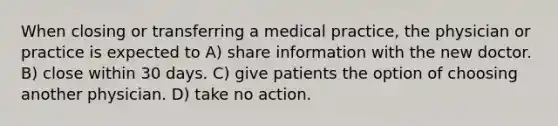 When closing or transferring a medical practice, the physician or practice is expected to A) share information with the new doctor. B) close within 30 days. C) give patients the option of choosing another physician. D) take no action.