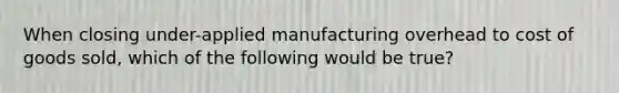 When closing under-applied manufacturing overhead to cost of goods sold, which of the following would be true?