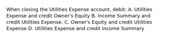 When closing the Utilities Expense account, debit: A. Utilities Expense and credit Owner's Equity B. Income Summary and credit Utilities Expense. C. Owner's Equity and credit Utilities Expense D. Utilities Expense and credit Income Summary