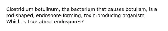 Clostridium botulinum, the bacterium that causes botulism, is a rod-shaped, endospore-forming, toxin-producing organism. Which is true about endospores?