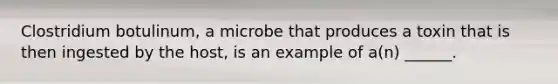 Clostridium botulinum, a microbe that produces a toxin that is then ingested by the host, is an example of a(n) ______.