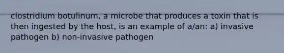 clostridium botulinum, a microbe that produces a toxin that is then ingested by the host, is an example of a/an: a) invasive pathogen b) non-invasive pathogen