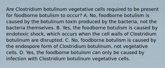 Are Clostridium botulinum vegetative cells required to be present for foodborne botulism to occur? A. No, foodborne botulism is caused by the botulinum toxin produced by the bacteria, not the bacteria themselves. B. Yes, the foodborne botulism is caused by endotoxic shock, which occurs when the cell walls of Clostridium botulinum are disrupted. C. No, foodborne botulism is caused by the endospore form of Clostridium botulinum, not vegetative cells. D. Yes, the foodborne botulism can only be caused by infection with Clostridium botulinum vegetative cells.