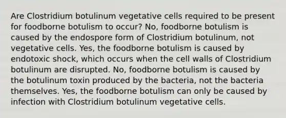 Are Clostridium botulinum vegetative cells required to be present for foodborne botulism to occur? No, foodborne botulism is caused by the endospore form of Clostridium botulinum, not vegetative cells. Yes, the foodborne botulism is caused by endotoxic shock, which occurs when the cell walls of Clostridium botulinum are disrupted. No, foodborne botulism is caused by the botulinum toxin produced by the bacteria, not the bacteria themselves. Yes, the foodborne botulism can only be caused by infection with Clostridium botulinum vegetative cells.