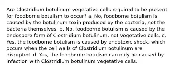 Are Clostridium botulinum vegetative cells required to be present for foodborne botulism to occur? a. No, foodborne botulism is caused by the botulinum toxin produced by the bacteria, not the bacteria themselves. b. No, foodborne botulism is caused by the endospore form of Clostridium botulinum, not vegetative cells. c. Yes, the foodborne botulism is caused by endotoxic shock, which occurs when the cell walls of Clostridium botulinum are disrupted. d. Yes, the foodborne botulism can only be caused by infection with Clostridium botulinum vegetative cells.