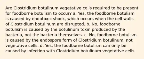 Are Clostridium botulinum vegetative cells required to be present for foodborne botulism to occur? a. Yes, the foodborne botulism is caused by endotoxic shock, which occurs when the cell walls of Clostridium botulinum are disrupted. b. No, foodborne botulism is caused by the botulinum toxin produced by the bacteria, not the bacteria themselves. c. No, foodborne botulism is caused by the endospore form of Clostridium botulinum, not vegetative cells. d. Yes, the foodborne botulism can only be caused by infection with Clostridium botulinum vegetative cells.