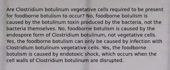 Are Clostridium botulinum vegetative cells required to be present for foodborne botulism to occur? No, foodborne botulism is caused by the botulinum toxin produced by the bacteria, not the bacteria themselves. No, foodborne botulism is caused by the endospore form of Clostridium botulinum, not vegetative cells. Yes, the foodborne botulism can only be caused by infection with Clostridium botulinum vegetative cells. Yes, the foodborne botulism is caused by endotoxic shock, which occurs when the cell walls of Clostridium botulinum are disrupted.