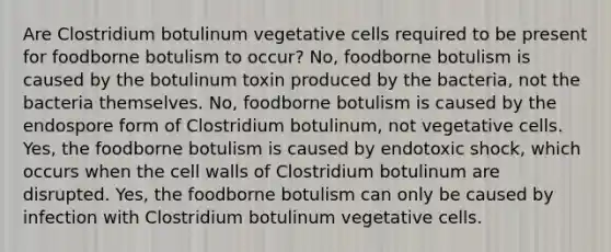 Are Clostridium botulinum vegetative cells required to be present for foodborne botulism to occur? No, foodborne botulism is caused by the botulinum toxin produced by the bacteria, not the bacteria themselves. No, foodborne botulism is caused by the endospore form of Clostridium botulinum, not vegetative cells. Yes, the foodborne botulism is caused by endotoxic shock, which occurs when the cell walls of Clostridium botulinum are disrupted. Yes, the foodborne botulism can only be caused by infection with Clostridium botulinum vegetative cells.