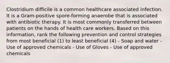 Clostridium difficile is a common healthcare associated infection. It is a Gram-positive spore-forming anaerobe that is associated with antibiotic therapy. It is most commonly transferred between patients on the hands of health care workers. Based on this information, rank the following prevention and control strategies from most beneficial (1) to least beneficial (4) - Soap and water - Use of approved chemicals - Use of Gloves - Use of approved chemicals
