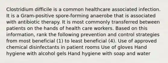 Clostridium difficile is a common healthcare associated infection. It is a Gram-positive spore-forming anaerobe that is associated with antibiotic therapy. It is most commonly transferred between patients on the hands of health care workers. Based on this information, rank the following prevention and control strategies from most beneficial (1) to least beneficial (4). Use of approved chemical disinfectants in patient rooms Use of gloves Hand hygiene with alcohol gels Hand hygiene with soap and water