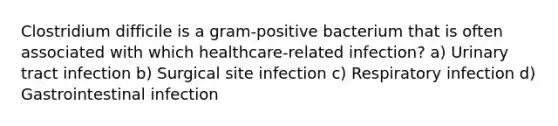 Clostridium difficile is a gram-positive bacterium that is often associated with which healthcare-related infection? a) Urinary tract infection b) Surgical site infection c) Respiratory infection d) Gastrointestinal infection