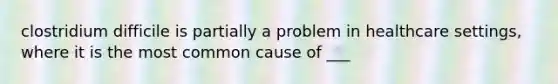 clostridium difficile is partially a problem in healthcare settings, where it is the most common cause of ___